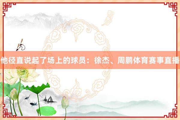 他径直说起了场上的球员：徐杰、周鹏体育赛事直播