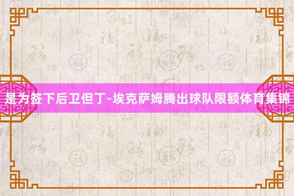 是为签下后卫但丁-埃克萨姆腾出球队限额体育集锦