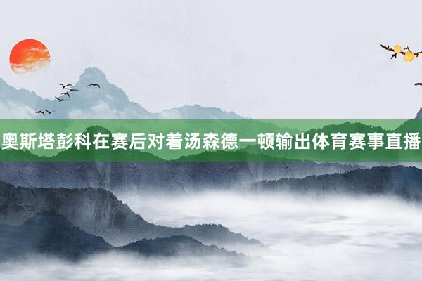 奥斯塔彭科在赛后对着汤森德一顿输出体育赛事直播