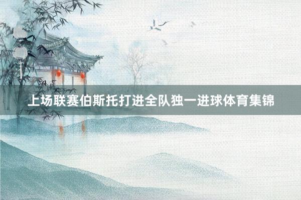 上场联赛伯斯托打进全队独一进球体育集锦