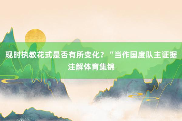 现时执教花式是否有所变化？“当作国度队主证据注解体育集锦