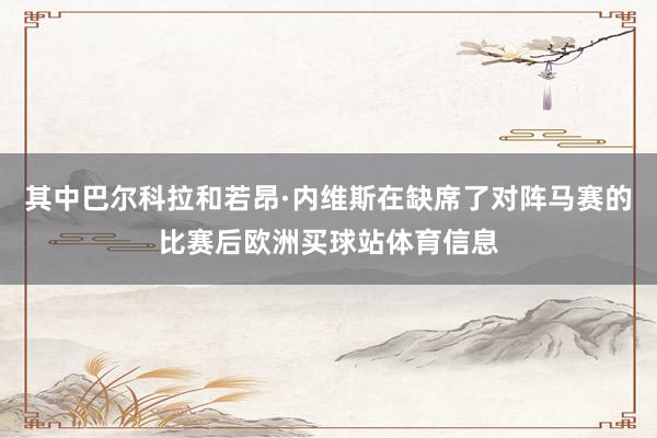 其中巴尔科拉和若昂·内维斯在缺席了对阵马赛的比赛后欧洲买球站体育信息