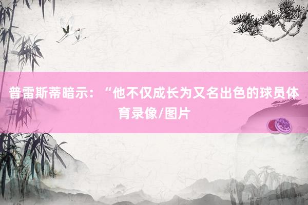 普雷斯蒂暗示：“他不仅成长为又名出色的球员体育录像/图片