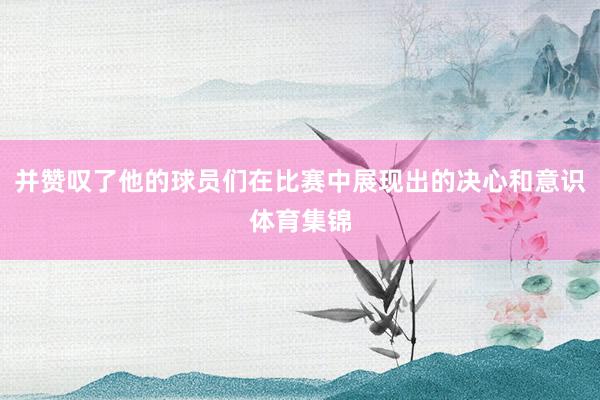 并赞叹了他的球员们在比赛中展现出的决心和意识体育集锦