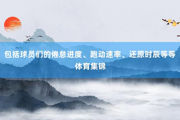 包括球员们的倦怠进度、跑动速率、还原时辰等等体育集锦