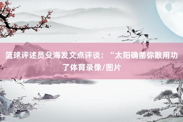篮球评述员殳海发文点评谈：“太阳确凿弥散用功了体育录像/图片