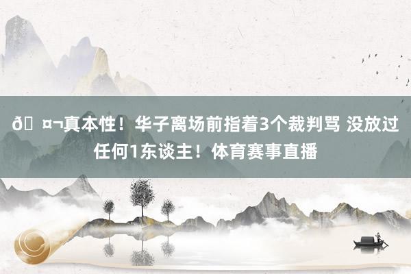 🤬真本性！华子离场前指着3个裁判骂 没放过任何1东谈主！体育赛事直播