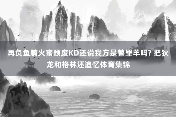 再负鱼腩火蜜颓废KD还说我方是替罪羊吗? 把狄龙和格林还追忆体育集锦