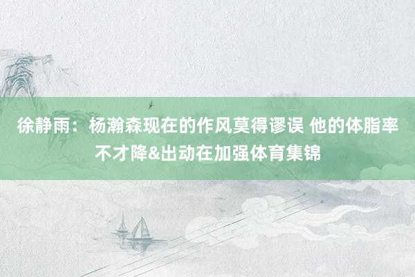 徐静雨：杨瀚森现在的作风莫得谬误 他的体脂率不才降&出动在加强体育集锦