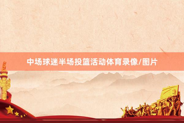 中场球迷半场投篮活动体育录像/图片