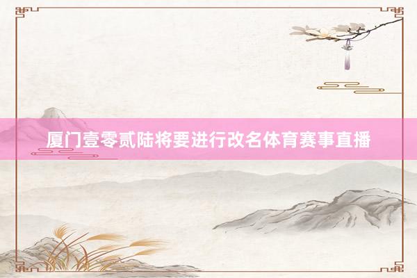 厦门壹零贰陆将要进行改名体育赛事直播