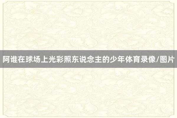 阿谁在球场上光彩照东说念主的少年体育录像/图片