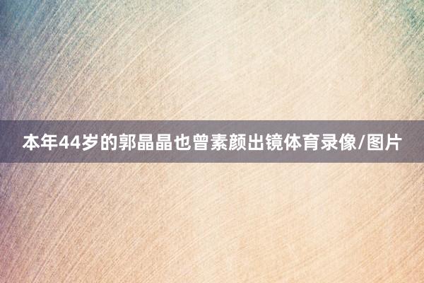本年44岁的郭晶晶也曾素颜出镜体育录像/图片