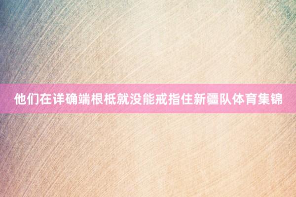 他们在详确端根柢就没能戒指住新疆队体育集锦
