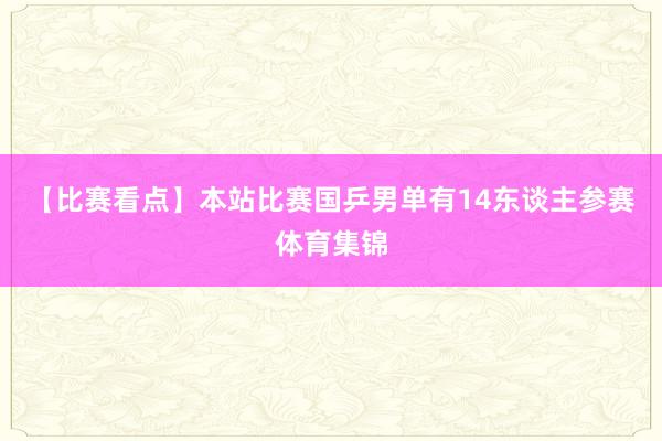 【比赛看点】本站比赛国乒男单有14东谈主参赛体育集锦