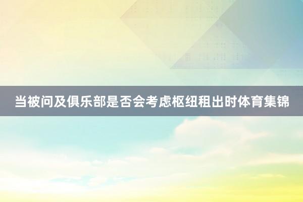 当被问及俱乐部是否会考虑枢纽租出时体育集锦