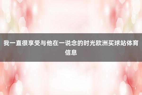 我一直很享受与他在一说念的时光欧洲买球站体育信息