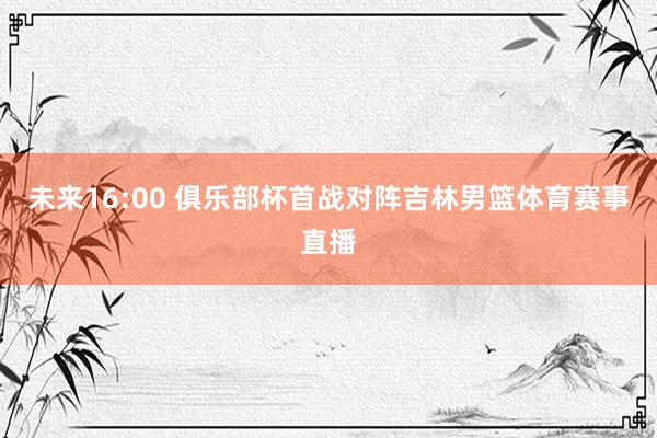 未来16:00 俱乐部杯首战对阵吉林男篮体育赛事直播