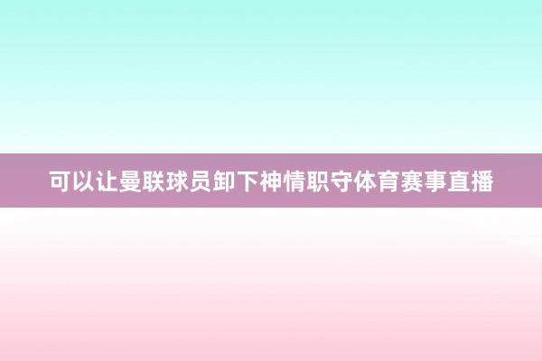 可以让曼联球员卸下神情职守体育赛事直播