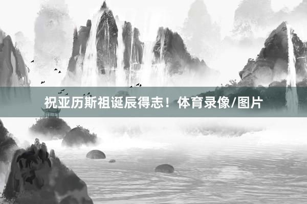祝亚历斯祖诞辰得志！体育录像/图片