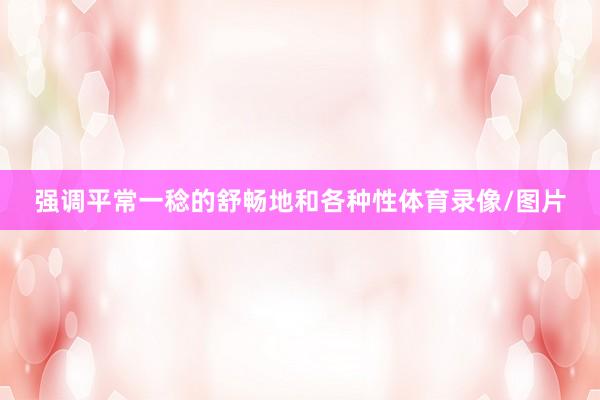 强调平常一稔的舒畅地和各种性体育录像/图片