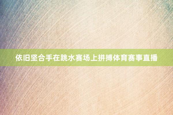 依旧坚合手在跳水赛场上拼搏体育赛事直播