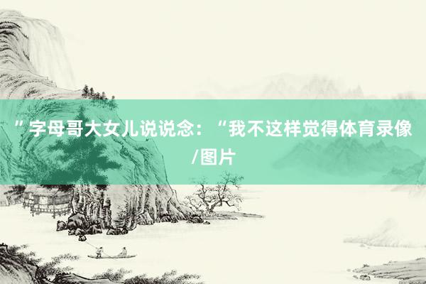 ”字母哥大女儿说说念:“我不这样觉得体育录像/图片