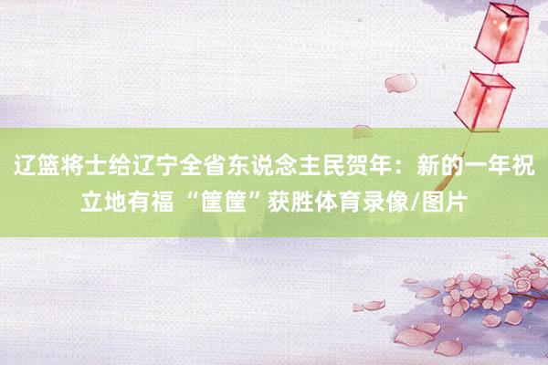辽篮将士给辽宁全省东说念主民贺年:新的一年祝立地有福 “筐筐”获胜体育录像/图片
