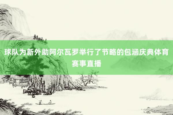 球队为新外助阿尔瓦罗举行了节略的包涵庆典体育赛事直播