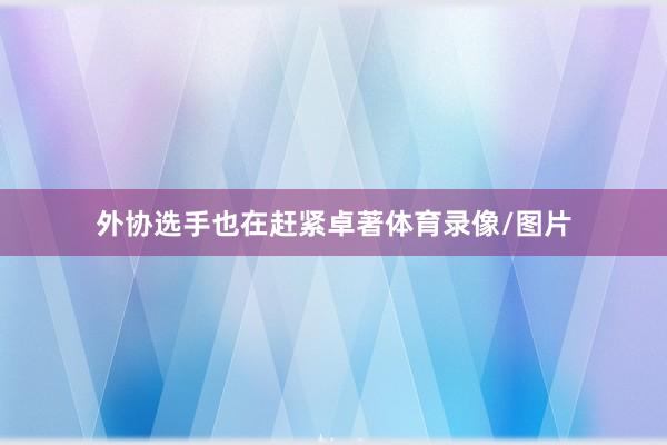 外协选手也在赶紧卓著体育录像/图片