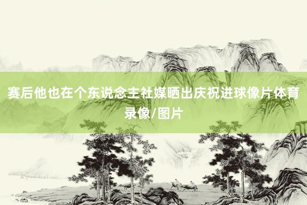 赛后他也在个东说念主社媒晒出庆祝进球像片体育录像/图片