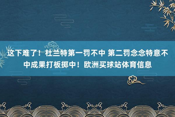 这下难了！杜兰特第一罚不中 第二罚念念特意不中成果打板掷中！欧洲买球站体育信息