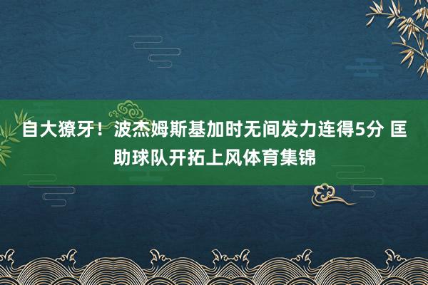 自大獠牙！波杰姆斯基加时无间发力连得5分 匡助球队开拓上风体育集锦