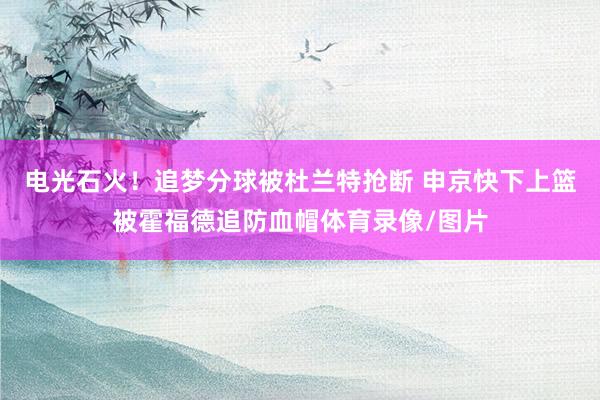 电光石火！追梦分球被杜兰特抢断 申京快下上篮被霍福德追防血帽体育录像/图片