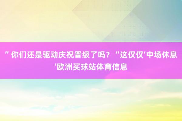 ”你们还是驱动庆祝晋级了吗?“这仅仅‘中场休息’欧洲买球站体育信息