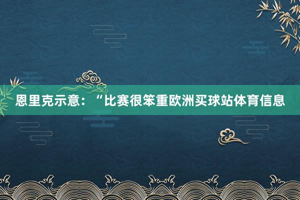恩里克示意：“比赛很笨重欧洲买球站体育信息