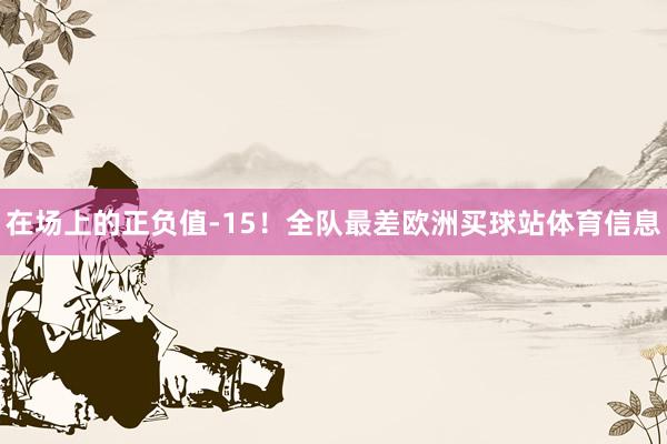 在场上的正负值-15！全队最差欧洲买球站体育信息