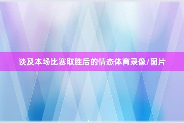 谈及本场比赛取胜后的情态体育录像/图片