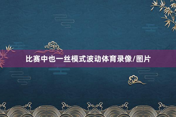 比赛中也一丝模式波动体育录像/图片