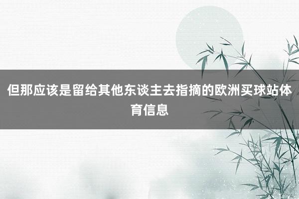 但那应该是留给其他东谈主去指摘的欧洲买球站体育信息