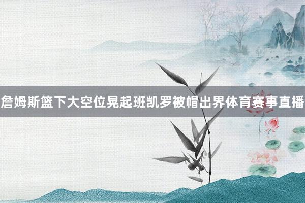 詹姆斯篮下大空位晃起班凯罗被帽出界体育赛事直播