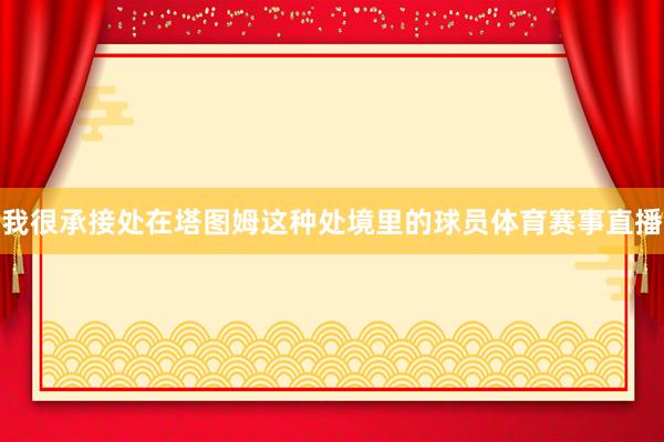 我很承接处在塔图姆这种处境里的球员体育赛事直播
