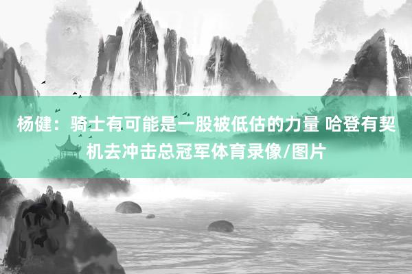 杨健：骑士有可能是一股被低估的力量 哈登有契机去冲击总冠军体育录像/图片