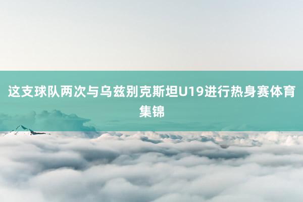 这支球队两次与乌兹别克斯坦U19进行热身赛体育集锦