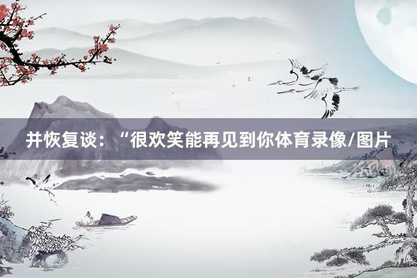 并恢复谈：“很欢笑能再见到你体育录像/图片