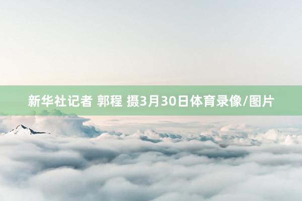 新华社记者 郭程 摄3月30日体育录像/图片