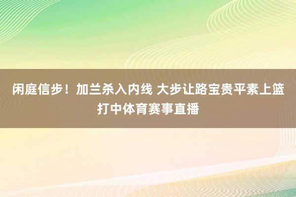 闲庭信步！加兰杀入内线 大步让路宝贵平素上篮打中体育赛事直播