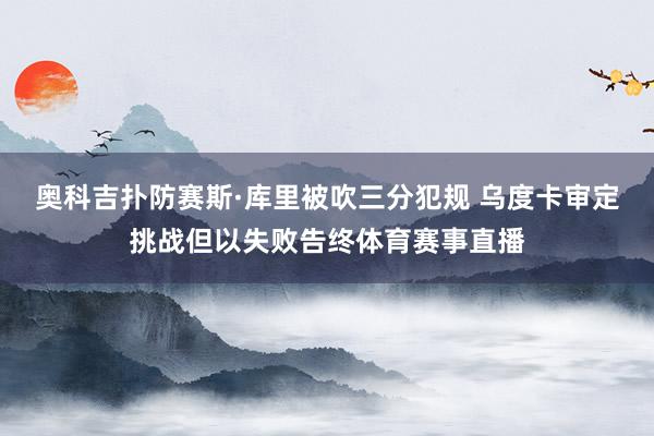 奥科吉扑防赛斯·库里被吹三分犯规 乌度卡审定挑战但以失败告终体育赛事直播