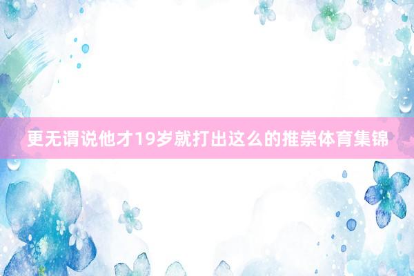 更无谓说他才19岁就打出这么的推崇体育集锦
