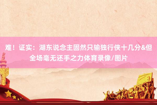 难！证实：湖东说念主固然只输独行侠十几分&但全场毫无还手之力体育录像/图片